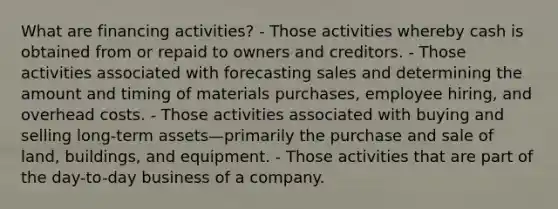 What are financing activities? - Those activities whereby cash is obtained from or repaid to owners and creditors. - Those activities associated with forecasting sales and determining the amount and timing of materials purchases, employee hiring, and overhead costs. - Those activities associated with buying and selling long-term assets—primarily the purchase and sale of land, buildings, and equipment. - Those activities that are part of the day-to-day business of a company.