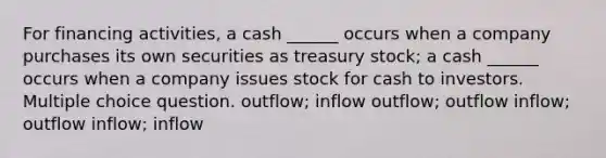 For financing activities, a cash ______ occurs when a company purchases its own securities as treasury stock; a cash ______ occurs when a company issues stock for cash to investors. Multiple choice question. outflow; inflow outflow; outflow inflow; outflow inflow; inflow