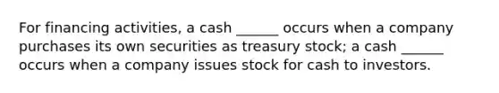 For financing activities, a cash ______ occurs when a company purchases its own securities as treasury stock; a cash ______ occurs when a company issues stock for cash to investors.