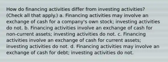 How do financing activities differ from investing activities? (Check all that apply.) a. Financing activities may involve an exchange of cash for a company's own stock; investing activities do not. b. Financing activities involve an exchange of cash for non-current assets; investing activities do not. c. Financing activities involve an exchange of cash for current assets; investing activities do not. d. Financing activities may involve an exchange of cash for debt; investing activities do not.