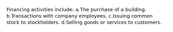 Financing activities include: a.The purchase of a building. b.Transactions with company employees. c.Issuing common stock to stockholders. d.Selling goods or services to customers.