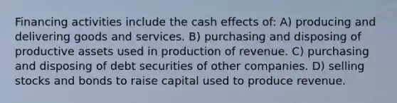 Financing activities include the cash effects of: A) producing and delivering goods and services. B) purchasing and disposing of productive assets used in production of revenue. C) purchasing and disposing of debt securities of other companies. D) selling stocks and bonds to raise capital used to produce revenue.