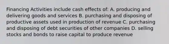 Financing Activities include cash effects of: A. producing and delivering goods and services B. purchasing and disposing of productive assets used in production of revenue C. purchasing and disposing of debt securities of other companies D. selling stocks and bonds to raise capital to produce revenue