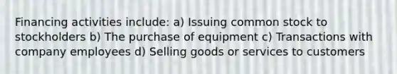 Financing activities include: a) Issuing common stock to stockholders b) The purchase of equipment c) Transactions with company employees d) Selling goods or services to customers