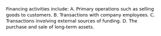 Financing activities include: A. Primary operations such as selling goods to customers. B. Transactions with company employees. C. Transactions involving external sources of funding. D. The purchase and sale of long-term assets.