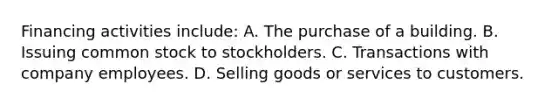 Financing activities include: A. The purchase of a building. B. Issuing common stock to stockholders. C. Transactions with company employees. D. Selling goods or services to customers.