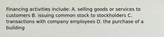 Financing activities include: A. selling goods or services to customers B. issuing common stock to stockholders C. transactions with company employees D. the purchase of a building