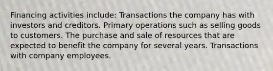 Financing activities include: Transactions the company has with investors and creditors. Primary operations such as selling goods to customers. The purchase and sale of resources that are expected to benefit the company for several years. Transactions with company employees.