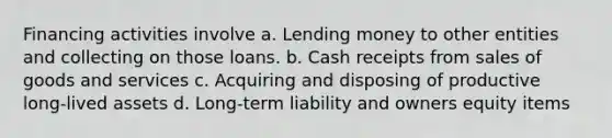 Financing activities involve a. Lending money to other entities and collecting on those loans. b. Cash receipts from sales of goods and services c. Acquiring and disposing of productive long-lived assets d. Long-term liability and owners equity items