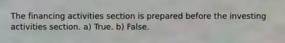 The financing activities section is prepared before the investing activities section. a) True. b) False.