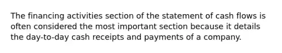 The financing activities section of the statement of cash flows is often considered the most important section because it details the​ day-to-day cash receipts and payments of a company.