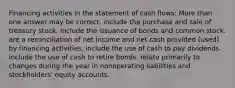 Financing activities in the statement of cash flows: More than one answer may be correct. include the purchase and sale of treasury stock. include the issuance of bonds and common stock. are a reconciliation of net income and net cash provided (used) by financing activities. include the use of cash to pay dividends. include the use of cash to retire bonds. relate primarily to changes during the year in nonoperating liabilities and stockholders' equity accounts.