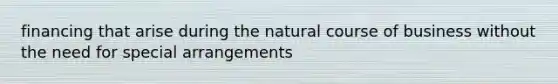 financing that arise during the natural course of business without the need for special arrangements