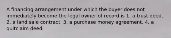 A financing arrangement under which the buyer does not immediately become the legal owner of record is 1. a trust deed. 2. a land sale contract. 3. a purchase money agreement. 4. a quitclaim deed.