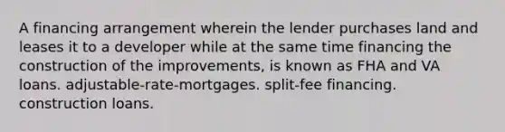 A financing arrangement wherein the lender purchases land and leases it to a developer while at the same time financing the construction of the improvements, is known as FHA and VA loans. adjustable-rate-mortgages. split-fee financing. construction loans.