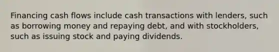 Financing cash flows include cash transactions with lenders, such as borrowing money and repaying debt, and with stockholders, such as issuing stock and paying dividends.