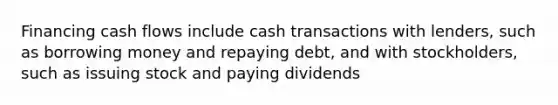 Financing cash flows include cash transactions with lenders, such as borrowing money and repaying debt, and with stockholders, such as issuing stock and paying dividends