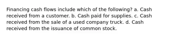 Financing cash flows include which of the following? a. Cash received from a customer. b. Cash paid for supplies. c. Cash received from the sale of a used company truck. d. Cash received from the issuance of common stock.