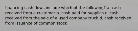 financing cash flows include which of the following? a. cash received from a customer b. cash paid for supplies c. cash received from the sale of a used company truck d. cash received from issuance of common stock