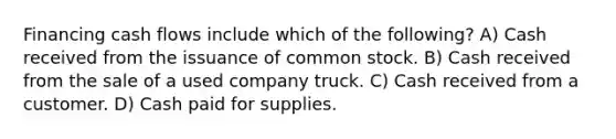 Financing cash flows include which of the following? A) Cash received from the issuance of common stock. B) Cash received from the sale of a used company truck. C) Cash received from a customer. D) Cash paid for supplies.