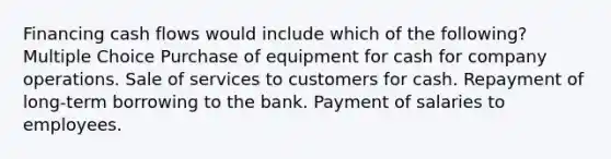 Financing cash flows would include which of the following? Multiple Choice Purchase of equipment for cash for company operations. Sale of services to customers for cash. Repayment of long-term borrowing to the bank. Payment of salaries to employees.