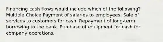 Financing cash flows would include which of the following? Multiple Choice Payment of salaries to employees. Sale of services to customers for cash. Repayment of long-term borrowing to the bank. Purchase of equipment for cash for company operations.