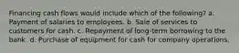 Financing cash flows would include which of the following? a. Payment of salaries to employees. b. Sale of services to customers for cash. c. Repayment of long-term borrowing to the bank. d. Purchase of equipment for cash for company operations.