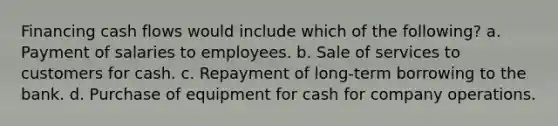 Financing cash flows would include which of the following? a. Payment of salaries to employees. b. Sale of services to customers for cash. c. Repayment of long-term borrowing to the bank. d. Purchase of equipment for cash for company operations.