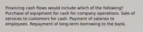 Financing cash flows would include which of the following? Purchase of equipment for cash for company operations. Sale of services to customers for cash. Payment of salaries to employees. Repayment of long-term borrowing to the bank.