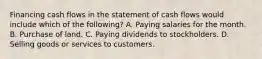 Financing cash flows in the statement of cash flows would include which of the following? A. Paying salaries for the month. B. Purchase of land. C. Paying dividends to stockholders. D. Selling goods or services to customers.