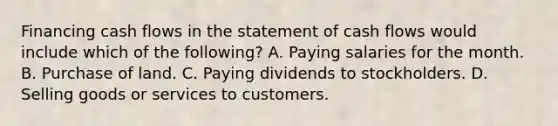 Financing cash flows in the statement of cash flows would include which of the following? A. Paying salaries for the month. B. Purchase of land. C. Paying dividends to stockholders. D. Selling goods or services to customers.