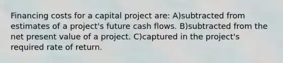 Financing costs for a capital project are: A)subtracted from estimates of a project's future cash flows. B)subtracted from the net present value of a project. C)captured in the project's required rate of return.