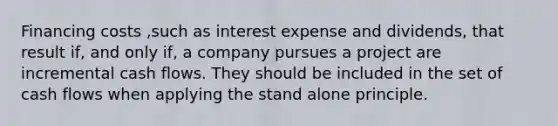 Financing costs ,such as interest expense and dividends, that result if, and only if, a company pursues a project are incremental cash flows. They should be included in the set of cash flows when applying the stand alone principle.