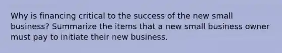 Why is financing critical to the success of the new small business? Summarize the items that a new small business owner must pay to initiate their new business.