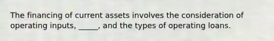 The financing of current assets involves the consideration of operating inputs, _____, and the types of operating loans.