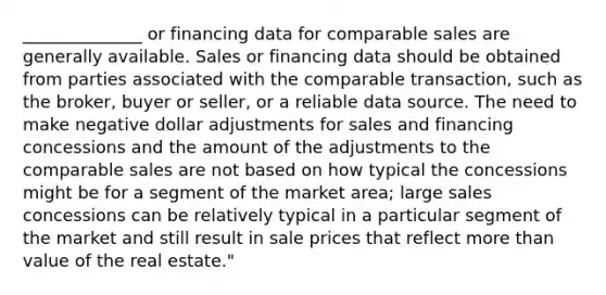 ______________ or financing data for comparable sales are generally available. Sales or financing data should be obtained from parties associated with the comparable transaction, such as the broker, buyer or seller, or a reliable data source. The need to make negative dollar adjustments for sales and financing concessions and the amount of the adjustments to the comparable sales are not based on how typical the concessions might be for a segment of the market area; large sales concessions can be relatively typical in a particular segment of the market and still result in sale prices that reflect more than value of the real estate."