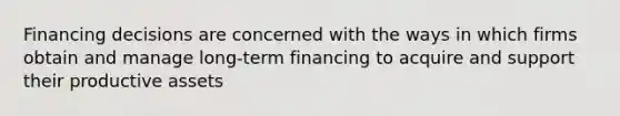 Financing decisions are concerned with the ways in which firms obtain and manage long-term financing to acquire and support their productive assets