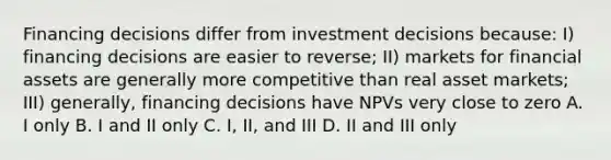 Financing decisions differ from investment decisions because: I) financing decisions are easier to reverse; II) markets for financial assets are generally more competitive than real asset markets; III) generally, financing decisions have NPVs very close to zero A. I only B. I and II only C. I, II, and III D. II and III only