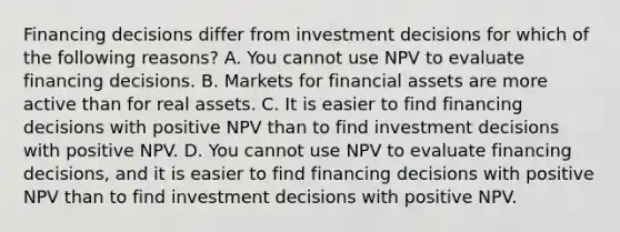 Financing decisions differ from investment decisions for which of the following reasons? A. You cannot use NPV to evaluate financing decisions. B. Markets for financial assets are more active than for real assets. C. It is easier to find financing decisions with positive NPV than to find investment decisions with positive NPV. D. You cannot use NPV to evaluate financing decisions, and it is easier to find financing decisions with positive NPV than to find investment decisions with positive NPV.