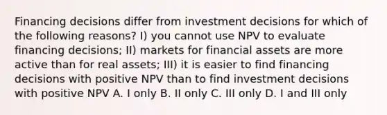 Financing decisions differ from investment decisions for which of the following reasons? I) you cannot use NPV to evaluate financing decisions; II) markets for financial assets are more active than for real assets; III) it is easier to find financing decisions with positive NPV than to find investment decisions with positive NPV A. I only B. II only C. III only D. I and III only