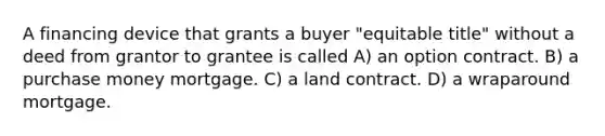 A financing device that grants a buyer "equitable title" without a deed from grantor to grantee is called A) an option contract. B) a purchase money mortgage. C) a land contract. D) a wraparound mortgage.