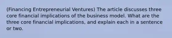 (Financing Entrepreneurial Ventures) The article discusses three core financial implications of the business model. What are the three core financial implications, and explain each in a sentence or two.