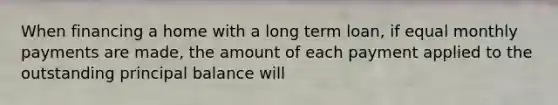 When financing a home with a long term loan, if equal monthly payments are made, the amount of each payment applied to the outstanding principal balance will