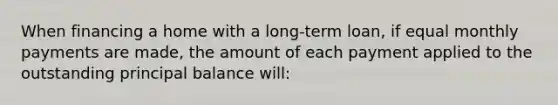 When financing a home with a long-term loan, if equal monthly payments are made, the amount of each payment applied to the outstanding principal balance will: