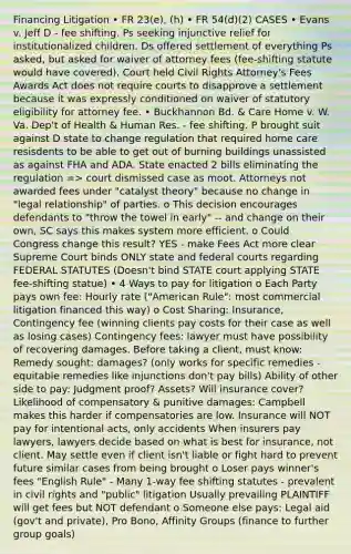 Financing Litigation • FR 23(e), (h) • FR 54(d)(2) CASES • Evans v. Jeff D - fee shifting. Ps seeking injunctive relief for institutionalized children. Ds offered settlement of everything Ps asked, but asked for waiver of attorney fees (fee-shifting statute would have covered). Court held Civil Rights Attorney's Fees Awards Act does not require courts to disapprove a settlement because it was expressly conditioned on waiver of statutory eligibility for attorney fee. • Buckhannon Bd. & Care Home v. W. Va. Dep't of Health & Human Res. - fee shifting. P brought suit against D state to change regulation that required home care resisdents to be able to get out of burning buildings unassisted as against FHA and ADA. State enacted 2 bills eliminating the regulation => court dismissed case as moot. Attorneys not awarded fees under "catalyst theory" because no change in "legal relationship" of parties. o This decision encourages defendants to "throw the towel in early" -- and change on their own, SC says this makes system more efficient. o Could Congress change this result? YES - make Fees Act more clear Supreme Court binds ONLY state and federal courts regarding FEDERAL STATUTES (Doesn't bind STATE court applying STATE fee-shifting statue) • 4 Ways to pay for litigation o Each Party pays own fee: Hourly rate ("American Rule": most commercial litigation financed this way) o Cost Sharing: Insurance, Contingency fee (winning clients pay costs for their case as well as losing cases) Contingency fees: lawyer must have possibility of recovering damages. Before taking a client, must know: Remedy sought: damages? (only works for specific remedies - equitable remedies like injunctions don't pay bills) Ability of other side to pay: Judgment proof? Assets? Will insurance cover? Likelihood of compensatory & punitive damages: Campbell makes this harder if compensatories are low. Insurance will NOT pay for intentional acts, only accidents When insurers pay lawyers, lawyers decide based on what is best for insurance, not client. May settle even if client isn't liable or fight hard to prevent future similar cases from being brought o Loser pays winner's fees "English Rule" - Many 1-way fee shifting statutes - prevalent in civil rights and "public" litigation Usually prevailing PLAINTIFF will get fees but NOT defendant o Someone else pays: Legal aid (gov't and private), Pro Bono, Affinity Groups (finance to further group goals)