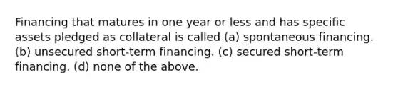 Financing that matures in one year or less and has specific assets pledged as collateral is called (a) spontaneous financing. (b) unsecured short-term financing. (c) secured short-term financing. (d) none of the above.