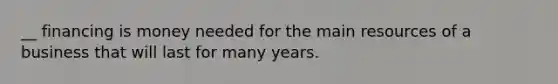 __ financing is money needed for the main resources of a business that will last for many years.
