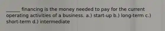 ______ financing is the money needed to pay for the current operating activities of a business. a.) start-up b.) long-term c.) short-term d.) intermediate