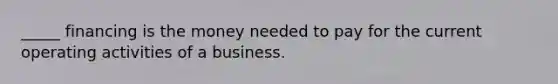 _____ financing is the money needed to pay for the current operating activities of a business.