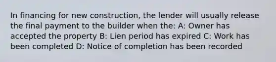 In financing for new construction, the lender will usually release the final payment to the builder when the: A: Owner has accepted the property B: Lien period has expired C: Work has been completed D: Notice of completion has been recorded